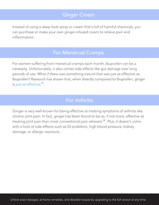 Instead of using a deep heat spray or cream that's full of harmful chemicals, you
can purchase or make your own ginger-infused cream to relieve pain and
inflammation.
For women suffering from menstrual cramps each month, Ibuprofen can be a
necessity. Unfortunately, it also comes side-effects like gut damage over long
periods of use. What if there was something natural that was just as effective as
Ibuprofen? Research has shown that, when directly compared to Ibuprofen, ginger
is just as effective
57
.
Ginger Cream
For Menstrual Cramps
Ginger is very well known for being effective at treating symptoms of arthritis like
chronic joint pain. In fact, ginger has been found to be as, if not more, effective at
treating joint pain than most conventional pain relievers
58
. Plus, it doesn’t come
with a host of side-effects such as GI problems, high blood pressure, kidney
damage, or allergic reactions.
For Arthritis
Unlock exact dosages, at-home remedies, and detailed recipes by upgrading to the full version at any time.
 