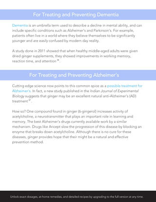 Unlock exact dosages, at-home remedies, and detailed recipes by upgrading to the full version at any time.
Dementia is an umbrella term used to describe a decline in mental ability, and can
include specific conditions such as Alzheimer’s and Parkinson’s. For example,
patients often live in a world where they believe themselves to be significantly
younger and are easily confused by modern day reality.
A study done in 2011 showed that when healthy middle-aged adults were given
dried ginger supplements, they showed improvements in working memory,
reaction time, and attention
66
.
For Treating and Preventing Dementia
Cutting edge science now points to this common spice as a possible treatment for
Alzheimer’s. In fact, a new study published in the Indian Journal of Experimental
Biology suggests that ginger may be an excellent natural anti-Alzheimer’s (AD)
treatment
67
.
How so? One compound found in ginger (6-gingerol) increases activity of
acetylcholine, a neurotransmitter that plays an important role in learning and
memory. The best Alzheimer’s drugs currently available work by a similar
mechanism. Drugs like Aricept slow the progression of this disease by blocking an
enzyme that breaks down acetylcholine. Although there is no cure for these
diseases, ginger provides hope that their might be a natural and effective
prevention method.
For Treating and Preventing Alzheimer’s
 