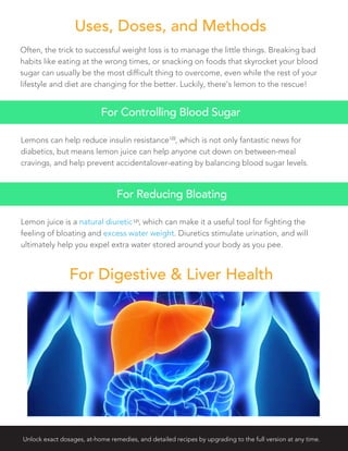 Often, the trick to successful weight loss is to manage the little things. Breaking bad
habits like eating at the wrong times, or snacking on foods that skyrocket your blood
sugar can usually be the most difficult thing to overcome, even while the rest of your
lifestyle and diet are changing for the better. Luckily, there’s lemon to the rescue!
Lemons can help reduce insulin resistance , which is not only fantastic news for
diabetics, but means lemon juice can help anyone cut down on between-meal
cravings, and help prevent accidentalover-eating by balancing blood sugar levels.
For Controlling Blood Sugar
Uses, Doses, and Methods
122
Lemon juice is a natural diuretic , which can make it a useful tool for fighting the
feeling of bloating and excess water weight. Diuretics stimulate urination, and will
ultimately help you expel extra water stored around your body as you pee.
For Reducing Bloating
For Digestive & Liver Health
121
Unlock exact dosages, at-home remedies, and detailed recipes by upgrading to the full version at any time.
 
