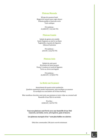   4	
  
Plateau	
  Massala	
  
	
  
Wraps	
  de	
  saumon	
  fumé	
  
Magret	
  de	
  canard	
  sauce	
  aigre	
  douce	
  
Polenta	
  poêlée	
  et	
  haricots	
  verts	
  
Tarte	
  aztèque	
  
	
  
Prix	
  plateau	
  :	
  
	
  21,00€	
  HT	
  /	
  22,16€	
  TTC	
  
	
  
	
  
Plateau	
  Cumin	
  
	
  
Salade	
  de	
  gésiers	
  de	
  volaille	
  
Sauté	
  d’agneau	
  au	
  miel	
  et	
  au	
  thym	
  
Tagliatelles	
  et	
  gratin	
  de	
  légumes	
  
Gâteau	
  d’automne	
  
	
  
Prix	
  plateau	
  :	
  
	
  23€	
  HT	
  /	
  24,27€	
  TTC	
  
	
  
	
  
	
  
Plateau	
  Anis	
  
	
  
Salade	
  du	
  sud-­‐ouest	
  
Brochette	
  de	
  Saint	
  Jacques	
  
Penne	
  3	
  couleurs	
  et	
  wok	
  de	
  légumes	
  
Tarte	
  au	
  citron	
  meringuée	
  
	
  
Prix	
  plateau	
  :	
  	
  
26.40€	
  HT	
  /	
  27,85€	
  TTC	
  
	
  
	
  
	
  	
  
La	
  Boite	
  sur	
  le	
  pouce	
  
	
  
Assortiment	
  de	
  quatre	
  mini	
  sandwichs	
  	
  
(Jambon	
  emmental,	
  poulet	
  mayonnaise,	
  pain	
  nordique	
  au	
  saumon	
  	
  
Et	
  nordique	
  au	
  concombre	
  ail	
  et	
  fines	
  herbes)	
  
	
  
Mini	
  moelleux	
  chocolat,	
  mini	
  tarte	
  aux	
  pommes	
  et	
  mini	
  crêpe	
  au	
  caramel	
  salé	
  
Bouteille	
  d’eau	
  50cl	
  et	
  serviette	
  
	
  
Prix	
  Box	
  :	
  	
  
8.50€	
  HT	
  /	
  8,97€	
  TTC	
  
	
  
	
  
	
  
Tous	
  nos	
  plateaux	
  sont	
  livrés	
  avec	
  une	
  bouteille	
  d’eau	
  50cl	
  	
  
Couverts,	
  serviette,	
  verre,	
  sel	
  et	
  poivre,	
  pain	
  et	
  beurre.	
  
	
  
Les	
  plateaux	
  marqués	
  d’un	
  *	
  sont	
  plus	
  faibles	
  en	
  calories	
  
	
  
	
  
Délai	
  des	
  commandes	
  24h	
  jours	
  ouvrés	
  minimum	
  
	
  
 