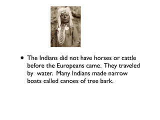 • The Indians did not have horses or cattle
before the Europeans came. They traveled
by water. Many Indians made narrow
boats called canoes of tree bark.