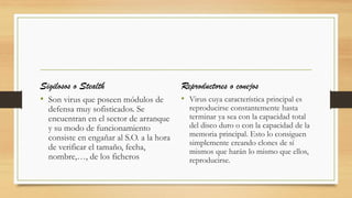 Sigilosos o Stealth
• Son virus que poseen módulos de
defensa muy sofisticados. Se
encuentran en el sector de arranque
y su modo de funcionamiento
consiste en engañar al S.O. a la hora
de verificar el tamaño, fecha,
nombre,…, de los ficheros
Reproductores o conejos
• Virus cuya característica principal es
reproducirse constantemente hasta
terminar ya sea con la capacidad total
del disco duro o con la capacidad de la
memoria principal. Esto lo consiguen
simplemente creando clones de sí
mismos que harán lo mismo que ellos,
reproducirse.
 
