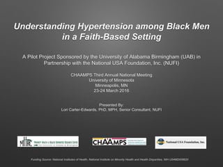 Understanding Hypertension among Black Men
in a Faith-Based Setting
A Pilot Project Sponsored by the University of Alabama Birmingham (UAB) in
Partnership with the National USA Foundation, Inc. (NUFI)
CHAAMPS Third Annual National Meeting
University of Minnesota
Minneapolis, MN
23-24 March 2016
Presented By:
Lori Carter-Edwards, PhD, MPH, Senior Consultant, NUFI
Funding Source: National Institutes of Health, National Institute on Minority Health and Health Disparities, NIH U54MD008620
 