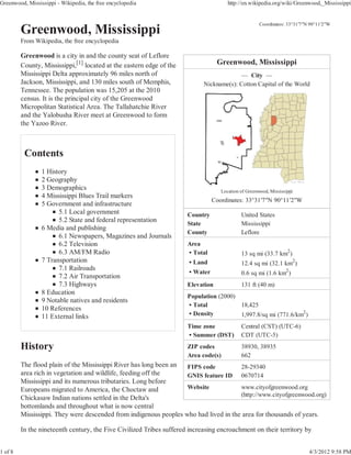 Greenwood, Mississippi - Wikipedia, the free encyclopedia                             http://en.wikipedia.org/wiki/Greenwood,_Mississippi


                                                                                                     Coordinates: 33°31ƍ7ƎN 90°11ƍ2ƎW


         From Wikipedia, the free encyclopedia

         Greenwood is a city in and the county seat of Leflore
         County, Mississippi,[1] located at the eastern edge of the               Greenwood, Mississippi
         Mississippi Delta approximately 96 miles north of                               — City —
         Jackson, Mississippi, and 130 miles south of Memphis,              Nickname(s): Cotton Capital of the World
         Tennessee. The population was 15,205 at the 2010
         census. It is the principal city of the Greenwood
         Micropolitan Statistical Area. The Tallahatchie River
         and the Yalobusha River meet at Greenwood to form
         the Yazoo River.




                 1 History
                 2 Geography
                 3 Demographics                                                    Location of Greenwood, Mississippi
                 4 Mississippi Blues Trail markers
                                                                                Coordinates: 33°31ƍ7ƎN 90°11ƍ2ƎW
                 5 Government and infrastructure
                       5.1 Local government                           Country               United States
                       5.2 State and federal representation
                                                                      State                 Mississippi
                 6 Media and publishing
                                                                      County                Leflore
                       6.1 Newspapers, Magazines and Journals
                       6.2 Television                                 Area
                       6.3 AM/FM Radio                                • Total               13 sq mi (33.7 km2)
                 7 Transportation                                     • Land                12.4 sq mi (32.1 km2)
                       7.1 Railroads
                                                                      • Water               0.6 sq mi (1.6 km2)
                       7.2 Air Transportation
                       7.3 Highways                                   Elevation             131 ft (40 m)
                 8 Education
                                                                      Population (2000)
                 9 Notable natives and residents
                                                                      • Total           18,425
                 10 References
                 11 External links                                    • Density         1,997.8/sq mi (771.6/km2)
                                                                      Time zone             Central (CST) (UTC-6)
                                                                      • Summer (DST)        CDT (UTC-5)
                                                                      ZIP codes             38930, 38935
                                                                      Area code(s)          662
         The flood plain of the Mississippi River has long been an FIPS code          28-29340
         area rich in vegetation and wildlife, feeding off the     GNIS feature ID 0670714
         Mississippi and its numerous tributaries. Long before
         Europeans migrated to America, the Choctaw and            Website            www.cityofgreenwood.org
                                                                                      (http://www.cityofgreenwood.org)
         Chickasaw Indian nations settled in the Delta's
         bottomlands and throughout what is now central
         Mississippi. They were descended from indigenous peoples who had lived in the area for thousands of years.

         In the nineteenth century, the Five Civilized Tribes suffered increasing encroachment on their territory by


1 of 8                                                                                                                     4/3/2012 9:58 PM
 