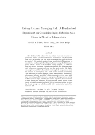 Raising Returns, Managing Risk: A Randomized
Experiment on Combining Input Subsidies with
Financial Services Interventions
Michael R. Carter, Rachid Laajaj, and Dean Yang*
April 2015
Abstract
How do households balance risk and return when new economic op-
portunities arise? Can ﬁnancial-services interventions help households
cope with the increased risk that often accompanies new, high-return op-
portunities? We randomly assigned rural households in Mozambique to
subsidies for modern agricultural inputs, formal savings facilitation pro-
grams (either a “basic” or a “matched” savings program), or both sub-
sidy and savings programs. Households receiving only subsidies raised
their subsequent consumption levels, but also faced greater risk (higher
consumption variability). Households receiving both programs saw simi-
lar increases in consumption, but a much smaller increase in variability.
This risk-reduction occurs alongside (and is possibly partly the result of)
adjustments in broad “portfolios” of intertemporal activities (asset hold-
ings, borrowing, and investments). A program oﬀering generous savings
matches (without input subsidies) has similar impacts as the combination
of basic savings and subsidies. While households appear willing to take
on the increased risk associated with high-return opportunities, facilitat-
ing formal savings can help households oﬀset a substantial part of the
increased risk.
JEL Codes: C93, D24, D91, G21, O12, O13, O16, Q12, Q14
Keywords: savings, subsidies, risk, agriculture, Mozambique
*Carter: University of California, Davis, NBER, BREAD, and Giannini Foundation. Laajaj
(corresponding author): Paris School of Economics and INRA (email: rachid.laajaj@psemail.eu).
Yang: University of Michigan, NBER, and BREAD. Aniceto Matias and Ines Vilela provided
outstanding ﬁeld management. This research was conducted in collaboration with the
International Fertilizer Development Corporation (IFDC), and in particular we thank Alexander
Fernando, Robert Groot, Erik Schmidt, and Marcel Vandenberg. We appreciate the feedback we
received from seminar participants at PACDEV 2015 and the University of Washington. Generous
ﬁnancial support was provided by the BASIS research program through the United States Agency
for International Development grant number EDH-A-00-06-0003-00.
 
