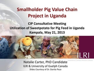 Smallholder Pig Value Chain
Project in Uganda
Natalie Carter, PhD Candidate
ILRI & University of Guelph Canada
Slides Courtesy of Dr. Danilo Pezo
CIP Consultative Meeting
Utilization of Sweetpotato for Pig Feed in Uganda
Kampala, May 21, 2013
 
