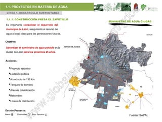 1.1. PROYECTOS EN MATERIA DE AGUA
 LÍNEA 1. DESARROLLO SUSTENTABLE

 1.1.1. CONSTRUCCIÓN PRESA EL ZAPOTILLO
                                                     SUMINISTRO DE AGUA CIUDAD
Es importante consolidar el desarrollo del
 municipio de León, asegurando el recurso del
 agua a largo plazo para las generaciones futuras.


Objetivo:

Garantizar el suministro de agua potable en la
ciudad de León para los próximos 25 años.


Acciones:


   •Proyecto ejecutivo
   •Licitación pública
   •Acueducto de 133 Km
   •Tanques de bombeo
   •Área de potabilización
   •Rebombeo
   •Líneas de distribución.

Estado Proyecto:
Nuevo       Continuidad   Proy. Ejecutivo
                                                                 Fuente: SAPAL
 