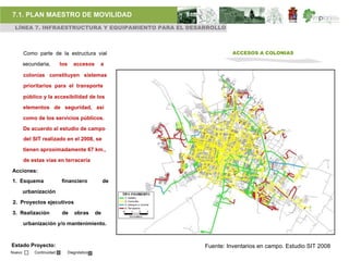 7.1. PLAN MAESTRO DE MOVILIDAD
 LÍNEA 7. INFRAESTRUCTURA Y EQUIPAMIENTO PARA EL DESARROLLO



        Como parte de la estructura vial                          ACCESOS A COLONIAS

        secundaria,       los      accesos     a

        colonias constituyen sistemas

        prioritarios para el transporte

        público y la accesibilidad de los

        elementos de seguridad, así

        como de los servicios públicos.

        De acuerdo al estudio de campo
        del SIT realizado en el 2008, se

        tienen aproximadamente 67 km.,

        de estas vías en terracería

Acciones:
1. Esquema                financiero               de

        urbanización

2. Proyectos ejecutivos

3. Realización            de       obras      de

        urbanización y/o mantenimiento.



Estado Proyecto:                                        Fuente: Inventarios en campo. Estudio SIT 2008
Nuevo       Continuidad         Diagnóstico
 