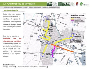7.1. PLAN MAESTRO DE MOVILIDAD
 LÍNEA 7. INFRAESTRUCTURA Y EQUIPAMIENTO PARA EL DESARROLLO

 RUTAS DEL PEATÓN

Estas rutas son paseos
públicos que rescatan y
dignifican el espacio de
 circulación para el peatón,
 mejoran la imagen urbana
 de la vialidad y del contexto
 inmediato.



Esto con el objetivo de
conformar           una     red
 alternativa de movilidad,
 que entrelace y conecte los
 principales barrios históricos
de la ciudad, con sus
edificios      de    patrimonio
histórico y los espacios
públicos .




Estado Proyecto:
Nuevo       Continuidad   Proy. Ejecutivo San Juan de Dios y Poliforu - Centro Histórico
 