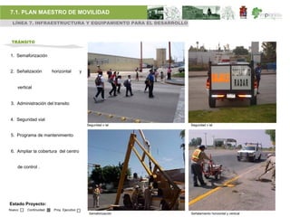 7.1. PLAN MAESTRO DE MOVILIDAD
 LÍNEA 7. INFRAESTRUCTURA Y EQUIPAMIENTO PARA EL DESARROLLO



 TRÁNSITO


1. Semaforización


2. Señalización        horizontal         y


    vertical


 3. Administración del transito


4. Seguridad vial
                                              Seguridad v ial   Seguridad v ial


 5. Programa de mantenimiento


 6. Ampliar la cobertura del centro


    de control .




Estado Proyecto:
Nuevo    Continuidad    Proy. Ejecutivo
                                               Semaforización   Señalamiento horizontal y vertical
 