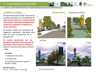 7.1. PLAN MAESTRO DE MOVILIDAD
 LÍNEA 7. INFRAESTRUCTURA Y EQUIPAMIENTO PARA EL DESARROLLO


  ACCESOS A LA CIUDAD                                            IMAGEN URBANA   Propuestas de acceso
El mejoramiento de la imagen urbana de los
accesos municipales, es una estrategia de
impacto para potenciar el paisaje urbano
de la ciudad, ofreciendo una bienvenida
a todos los visitantes y ciudadanos al
entrar a la misma.

Se propone mejorar las condiciones de
vegetación, banquetas y alumbrado entre
otros, así como la generación de un
elemento hito.

Se cuenta actualmente con los                San Felipe
proyectos ejecutivos de los accesos de:
San Felipe y San Francisco del Rincón,
estando en proceso el de Lagos de Moreno
y Silao.

   Acciones:
   1. Asignación de recurso
   2. Construcción
   3. Proyectos ejecutivos: Lagos de
   Moreno y Silao.

Estado Proyecto:
Nuevo   Continuidad   Proy. Ejecutivo        San Francisco del Rincón
 