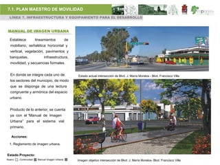 7.1. PLAN MAESTRO DE MOVILIDAD
 LÍNEA 7. INFRAESTRUCTURA Y EQUIPAMIENTO PARA EL DESARROLLO



MANUAL DE IMAGEN URBANA

  Establece           lineamientos            de
  mobiliario, señalética horizontal y
  vertical, vegetación, pavimentos y
  banquetas,               infraestructura,
  movilidad, y secuencias formales.


  En donde se integre cada uno de                  Estado actual intersección de Blvd. J. María Morelos - Blvd. Francisco Villa
  los sectores del municipio, de modo
  que se disponga de una lectura
  congruente y armónica del espacio
  urbano.


  Producto de lo anterior, se cuenta
  ya con el “Manual de Imagen
  Urbana” para el sistema vial
  primario.

   Acciones:

 1. Reglamento de imagen urbana.


Estado Proyecto:
Nuevo   Continuidad    Manual Imagen Urbana        Imagen objetivo intersección de Blvd. J. María Morelos- Blvd. Francisco Villa
 