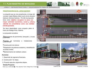 7.1. PLAN MAESTRO DE MOVILIDAD
     LÍNEA 7. INFRAESTRUCTURA Y EQUIPAMIENTO PARA EL DESARROLLO

 REACTIVACIÓN BLVD. LÓPEZ MATEOS

 La situación que se vive actualmente a lo largo del
 corredor López Mateos dista mucho de la situación
 ideal por diversos factores. Por ello la propuesta
 tiene como objetivo recuperar la zona con
 mayor actividad económica, social y urbana,
 además de consolidarse como una vialidad
 oriente-poniente.
 Se tiene desarrollado como proyecto piloto el
 tramo de Hidalgo-Hnos. Aldama.

 La propuesta considera:

 •Mejoramiento de pavimentos, banqueta y cruces
 peatonales

 •Cambio de
 subterráneas
                    luminarias    e    instalaciones
                                                                                       Propuesta c onceptual


 •Construcción de ciclovía
 •Adaptación de jardinera existente y rehabilitación
 de áreas verdes
 •Mantenimiento de mobiliario urbano
Acciones:
1. Desarrollo de ingeniería financiera.
2. Construcción 1er etapa.
3. Proyecto ejecutivo siguientes etapas.
 Estado Proyecto:
 Nuevo    Continuidad   Proy. Ejecutivo Tramo: Hidalg–Hnos. A ldama   Estado ac tual   Propuesta c onceptual
 