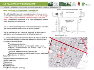 7.1. PLAN MAESTRO DE MOVILIDAD
 LÍNEA 7. INFRAESTRUCTURA Y EQUIPAMIENTO PARA EL DESARROLLO
                                                                              Sección t ipo propuesta s ubterráneo Hidalgo- Juárez
CONSTRUCCIÓN DEPRIMIDOS EN ZONA CENTRO
                                                                                                   ZONA PEATONAL
 Con la finalidad de mejorar la movilidad vehicular en la zona centro,
 se tiene considerado realizar la conexión norte - sur, de calle Hidalgo
 a calle Juárez y la sur-norte de la calle Pino Suárez a calle 5 de
 Mayo a través de dos deprimidos, en el tramo comprendido entre las                                                         1.50 m
                                                                                               ZONA VEHICULAR
 calles Álvaro Obregón y Reforma.                                                                SUBTERRANEA
                                                                           0.30 m                 6.00 m                   0.30 m

                                                                           3.50 m

 Con su construcción se logrará la continuidad de estas dos vialidades
 que forman parte del primer cuadro de la zona peatonal.

 Uno de sus alcances será integrar al deprimido de calle Hidalgo -                        3.50 m            2.50 m
 calle Juárez con el estacionamiento de “Plaza Fundadores”.
                                                                           Sección tipo B - B´
La construcción de esta infraestructura deberá de ir acompañada de
una serie de acciones que contribuirán a mejorar la movilidad de la
zona, siendo algunas de ellas.-
        •Reestructuración de rutas
        •Construcción de bahías para transporte público y taxis
        • Mejorar geométricamente los accesos viales a los
      estacionamientos.
        •
        Controlar horarios de carga y descarga, etc.
        •
       Mejoramiento de pavimentos, banqueta y cruces peatonales
        •
       Construcción de ciclovías
Acciones:
•Proyectos de factibilidad constructiva
•Proyecto ejecutivo
•Afectaciones
•Construcción
Estado Proyecto:
Nuevo   Continuidad   Proy. Ejecutivo                                                                                 Plano de ubicación
 