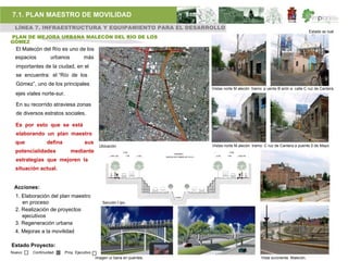7.1. PLAN MAESTRO DE MOVILIDAD
 LÍNEA 7. INFRAESTRUCTURA Y EQUIPAMIENTO PARA EL DESARROLLO
                                                                                                                                                                       Estado ac tual
PLAN DE MEJORA URBANA MALECÓN DEL RÍO DE LOS
GÓMEZ
  El Malecón del Río es uno de los
  espacios        urbanos          más
  importantes de la ciudad, en el
  se encuentra: el “Río de los
  Gómez”, uno de los principales
                                                                                                             Vistas norte M alecón tramo: p uente B arón a calle C ruz de Cantera.
  ejes viales norte-sur.

  En su recorrido atraviesa zonas
  de diversos estratos sociales.

  Es por esto que se está
  elaborando un plan maestro
  que           defina              sus
                                             Ubicación                                                       Vistas norte M alecón tramo: C ruz de Cantera a puente 5 de Mayo
  potencialidades           mediante                           13.85
                                                                                       VARIABLE
                                                                                                                       13.85
                                                   3.00 1.50      7.00   2.35                                  2.35   7.00     1.50 3.00
                                                                                (SEGUN DICTAMEN DE C.N.A.)
  estrategias que mejoren la
  situación actual.


 Acciones:
  1. Elaboración del plan maestro                                                       CANAL


     en proceso                               Sección t ipo.
  2. Realización de proyectos
     ejecutivos
  3. Regeneración urbana
  4. Mejoras a la movilidad

Estado Proyecto:
Nuevo    Continuidad     Proy. Ejecutivo
                                           imagen ur bana en puentes.                                                                      Vista suroriente Malecón.
 