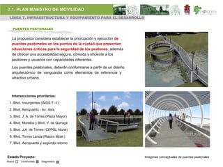 7.1. PLAN MAESTRO DE MOVILIDAD
 LÍNEA 7. INFRAESTRUCTURA Y EQUIPAMIENTO PARA EL DESARROLLO


    PUENTES PEATONALES


   La propuesta considera establecer la priorización y ejecución de
   puentes peatonales en los puntos de la ciudad que presentan
   situaciones críticas para la seguridad de los peatones, además
   de ofrecer una accesibilidad segura, cómoda y eficiente a los
   peatones y usuarios con capacidades diferentes.

   Los puentes peatonales, deberán conformarse a partir de un diseño
   arquitectónico de vanguardia como elementos de referencia y
   atractivo urbano.



   Intersecciones prioritarias:

 1. Blvd. Insurgentes (IMSS T -1)

 2. Blvd. Aeropuerto - Av. Asís

 3. Blvd. J. A. de Torres (Plaza Mayor)
 4. Blvd. Morelos y Blvd. V. de Quiroga

 5. Blvd. J.A. de Torres (CEPOL Norte)

 6. Blvd. Torres Landa (Rastro Mpal.)
  7. Blvd. Aeropuerto y segundo retorno



Estado Proyecto:                                                       Imágenes conceptuales de puentes peatonales
Nuevo    Continuidad   Diagnóstico
 