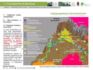 7.1. PLAN MAESTRO DE MOVILIDAD
 LÍNEA 7. INFRAESTRUCTURA Y EQUIPAMIENTO PARA EL DESARROLLO



                                                                                          ASPECTOS REGIONALES -ZONA METROPOLITANA
1.-  Integración urbana
metropolitana

2.-   Ejes carreteros      y
ferroviarios

 3.- Transporte foráneo y
 sub-urbano
La zona metropolitana de
León está desarrollando
instrumentos de planeación y
gestión de los municipios que
la integran, con objeto de
promover el desarrollo
sustentable en estricto                    Eje Metropolitano León - Silao

apego a sus condiciones
naturales,          sociales,
culturales y económicas;
basado en un modelo de
complementariedad           y
asociación municipal.

Considerando además el
desarrollo y operación de una
red de movilidad sustentable
intermunicipal, a fin de
establecer los mecanismos de
operación     e interacción
integrada.
Estado Proyecto:                                                        Plano de integración urbana y sistemas de movilidad metropolitana, Fuente: IPLANEG
Nuevo   Continuidad   Proy. Ejecutivo (Eje Metropolitano)
 