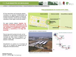 7.1. PLAN MAESTRO DE MOVILIDAD
 LÍNEA 7. INFRAESTRUCTURA Y EQUIPAMIENTO PARA EL DESARROLLO


                                                                                    TREN INTERURBANO DE GUANAJUATO (TRIG)


  El Tren Interurbano de Guanajuato deberá
  considerar los aspectos fundamentales del
  proyecto de movilidad integral a lo largo del
  corredor industrial, uniendo así las ciudades
  ubicadas en esta región central del estado.


 De igual manera deberá respetar los
 procesos territoriales existentes en los
 municipios, buscando soluciones técnicas
 que permitan la recalificación urbano -
 territorial, y económica a lo largo del
 recorrido.
                                                  Esquema alternativo c onceptual de operación


 Para el caso del municipio de León, se ha
 establecido un trazo desde su ingreso por el
 municipio de Silao hasta la llegada a la
 estación Delta, para convertirse en una
 estación multimodal.


 Actualmente se cuenta en el municipio de
 León con un estudio de mejoras para la
 integración del sistema férreo.




                                                  Integración operacional y territorial con los municipios
Estado Proyecto:
Nuevo    Continuidad   Proy. Ejecutivo
 