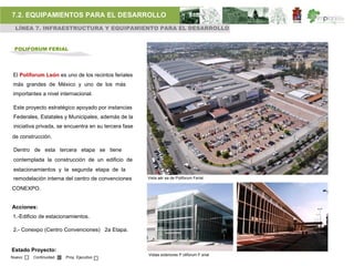 7.2. EQUIPAMIENTOS PARA EL DESARROLLO
 LÍNEA 7. INFRAESTRUCTURA Y EQUIPAMIENTO PARA EL DESARROLLO


 POLIFORUM FERIAL




 El Poliforum León es uno de los recintos feriales
 más grandes de México y uno de los más
 importantes a nivel internacional.

 Este proyecto estratégico apoyado por instancias
 Federales, Estatales y Municipales, además de la
 iniciativa privada, se encuentra en su tercera fase
de construcción.

 Dentro de esta tercera etapa se tiene
 contemplada la construcción de un edificio de
 estacionamientos y la segunda etapa de la
 remodelación interna del centro de convenciones       Vista aér ea de Poliforum Ferial

CONEXPO.


Acciones:
1.-Edificio de estacionamientos.

 2.- Conexpo (Centro Convenciones) 2a Etapa.


Estado Proyecto:
                                                       Vistas exteriores P oliforum F erial
Nuevo    Continuidad   Proy. Ejecutivo
 