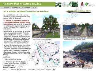 1.1. PROYECTOS EN MATERIA DE AGUA
 LÍNEA 1. DESARROLLO SUSTENTABLE

                                                                                                                    ARROYO MARICHES 2da. ETAPA
 1.1.3. SISTEMA DE PARQUES LINEALES EN ARROYOS

La rehabilitación de este arroyo
constituye un proyecto de impacto para
la zona norte de la ciudad.
El Parque se desarrolla desde el
Parque de Cañada del Refugio hasta
la Av. México, a lo largo de su recorrido
se integran los equipamientos, y las
zonas habitacionales populares e
industriales.
Actualmente se construye la primera
etapa, que va de la calle Dr. Pablo del
Río a calle Romita, e incluye: ciclovía,
andadores, jardinería, mobiliario urbano,
vialidades, alumbrado público, la
rehabilitación de 3 canchas deportivas,             Zona de ciclovías y andadores peatonales                 Intersecciones viales y cruces peatonales - ciclistas
además de 2 nuevas canchas de usos
múltiples en la mini deportiva Piletas.
La segunda etapa integra el tramo de la
calle Romita hasta Blvd. Cervantes
Saavedra, quedando como tercera etapa
desde Blvd. Cervantes Saavedra a
Cañada del Refugio, así como las obras
complementarias para la mini deportiva
Piletas
Acciones:
1. - Construcción 2ª.etapa
2. - Proyecto ejecutivo 3ª. Etapa
Tramo: Blvd. Cervantes Saavedra a
Presa Mariches                                                                          Plano de ubicación
Estado Proyecto:
                                                                                                                                                         Construcción 1er E tapa
Nuevo     Continuidad   Proy. Ejecutivo   Tramo d e B lvd. C ervantes Saavedra a Calle Romita
 