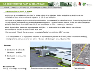 7.2. EQUIPAMIENTOS PARA EL DESARROLLO
 LÍNEA 7. INFRAESTRUCTURA Y EQUIPAMIENTO PARA EL DESARROLLO

   CENTRO GERONTOLÓGICO 3ª. ETAPA


   El municipio de León ha iniciado el proceso de envejecimiento de su población, debido al descenso de la fecundidad y la
   mortalidad, así como al incremento en la esperanza de vida de sus habitantes.

   La cúspide de la pirámide de población se ha ido ensanchando. Esto se traduce en que en el municipio, la cantidad de población de
   adultos mayores (de 64 y más años de edad) se está incrementando. Esta situación debe vigilarse, ya que una mayor cantidad de
   población dependiente, demandará la atención de sus necesidades, servicios e instalaciones especiales.

   En los próximos años, disminuirán las poblaciones, tanto de 0 a 14 años como la de 15 a 64; mientras que continuará
   incrementándose el grupo de población de la tercer edad.
    El proyecto de la Estancia Diurna surge para personas de 3a edad promovido por el DIF municipal.


    En su fase preliminar es un espacio en el nororiente de la ciudad donde personas de 3a edad pueden ser atendidas médica y
    psicológicamente, además de contar con talleres y diversas actividades para convivir durante el día.



  Acciones:


   1. Construcción de talleres de
        carpintería y panadería

   2. Construcción en otros puntos
        de la ciudad




Estado Proyecto:
Nuevo     Continuidad   Proy. Ejecutivo    Centro Gerontológico para adultos en plenitud                   Plano de ubicación
 