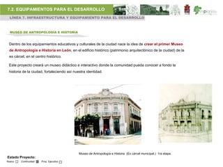 7.2. EQUIPAMIENTOS PARA EL DESARROLLO
 LÍNEA 7. INFRAESTRUCTURA Y EQUIPAMIENTO PARA EL DESARROLLO



  MUSEO DE ANTROPOLOGÍA E HISTORIA


 Dentro de los equipamientos educativos y culturales de la ciudad nace la idea de crear el primer Museo
 de Antropología e Historia en León, en el edificio histórico (patrimonio arquitectónico de la ciudad) de la
 ex cárcel, en el centro histórico.

 Este proyecto creará un museo didáctico e interactivo donde la comunidad pueda conocer a fondo la
 historia de la ciudad, fortaleciendo así nuestra identidad.




                                             Museo de Antropología e Historia (Ex cárcel municipal.) 1ra etapa.
Estado Proyecto:
Nuevo   Continuidad   Proy. Ejecutivo
 