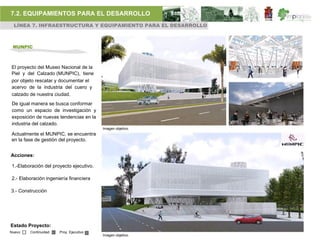 7.2. EQUIPAMIENTOS PARA EL DESARROLLO
 LÍNEA 7. INFRAESTRUCTURA Y EQUIPAMIENTO PARA EL DESARROLLO



 MUNPIC



El proyecto del Museo Nacional de la
Piel y del Calzado (MUNPIC), tiene
por objeto rescatar y documentar el
acervo de la industria del cuero y
calzado de nuestra ciudad.
De igual manera se busca conformar
como un espacio de investigación y
exposición de nuevas tendencias en la
industria del calzado.
                                         Imagen objetivo.
Actualmente el MUNPIC, se encuentra
en la fase de gestión del proyecto.


Acciones:

1.-Elaboración del proyecto ejecutivo.

2.- Elaboración ingeniería financiera

3.- Construcción




Estado Proyecto:
Nuevo   Continuidad   Proy. Ejecutivo
                                         Imagen objetivo.
 