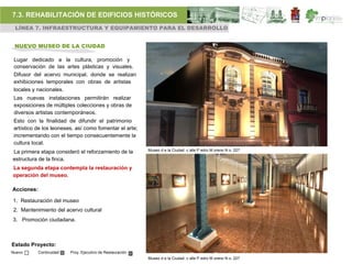 7.3. REHABILITACIÓN DE EDIFICIOS HISTÓRICOS
 LÍNEA 7. INFRAESTRUCTURA Y EQUIPAMIENTO PARA EL DESARROLLO


 NUEVO MUSEO DE LA CIUDAD

 Lugar dedicado a la cultura, promoción y
 conservación de las artes plásticas y visuales.
 Difusor del acervo municipal, donde se realizan
 exhibiciones temporales con obras de artistas
 locales y nacionales.
 Las nuevas instalaciones permitirán realizar
 exposiciones de múltiples colecciones y obras de
 diversos artistas contemporáneos.
 Esto con la finalidad de difundir el patrimonio
 artístico de los leoneses, así como fomentar el arte;
 incrementando con el tiempo consecuentemente la
 cultura local.
                                                           Museo d e la Ciudad. c alle P edro M oreno N o. 227
La primera etapa consideró el reforzamiento de la
estructura de la finca.
La segunda etapa contempla la restauración y
operación del museo.

Acciones:

1. Restauración del museo
2. Mantenimiento del acervo cultural
3. Promoción ciudadana.



Estado Proyecto:
Nuevo      Continuidad   Proy. Ejecutivo de Restauración
                                                           Museo d e la Ciudad. c alle P edro M oreno N o. 227
 
