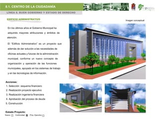 8.1. CENTRO DE LA CIUDADANÍA
 LÍNEA 8. BUEN GOBIERNO Y ESTADO DE DERECHO

 EDIFICIO ADMINISTRATIVO                             Imagen conceptual


  En los últimos años el Gobierno Municipal ha

  adquirido mayores atribuciones y ámbitos de
  atención.

  El “Edificio Administrativo” es un proyecto que

  además de dar solución a las necesidades de

  oficinas actuales y futuras de la administración

  municipal, conforma un nuevo concepto de

  organización y operación de las funciones

  municipales, apoyado en los sistemas de trabajo

  y en las tecnologías de información.


Acciones:
1. Selección esquema financiero
2. Realización proyecto ejecutivo
3. Realización ingeniería financiera
4. Aprobación del proceso de deuda
5. Construcción


Estado Proyecto:
Nuevo    Continuidad   Proy. Ejecutivo
 