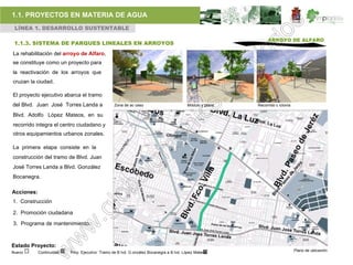 1.1. PROYECTOS EN MATERIA DE AGUA
 LÍNEA 1. DESARROLLO SUSTENTABLE

                                                                                                              ARROYO DE ALFARO
 1.1.3. SISTEMA DE PARQUES LINEALES EN ARROYOS
La rehabilitación del arroyo de Alfaro,
se constituye como un proyecto para
la reactivación de los arroyos que
cruzan la ciudad.

El proyecto ejecutivo abarca el tramo
del Blvd. Juan José Torres Landa a               Zona de ac ceso                        Módulo y plaza   Recorrido c iclovía

Blvd. Adolfo López Mateos, en su
recorrido integra el centro ciudadano y
otros equipamientos urbanos zonales.

La primera etapa consiste en la
construcción del tramo de Blvd. Juan
José Torres Landa a Blvd. González
Bocanegra.

Acciones:
1. Construcción

2. Promoción ciudadana

3. Programa de mantenimiento.



Estado Proyecto:
                                                                                                                               Plano de ubicación
Nuevo       Continuidad   Proy. Ejecutivo Tramo de B lvd. G onzález Bocanegra a B lvd. López Mateos
 