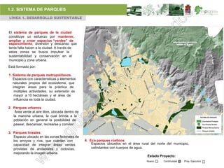 1.2. SISTEMA DE PARQUES
LÍNEA 1. DESARROLLO SUSTENTABLE



El sistema de parques de la ciudad
constituye un esfuerzo por mantener,
ampliar y crear espacios “verdes” de
esparcimiento, diversión y descanso que
tanta falta hacen a la ciudad. A través de
estas zonas se busca impulsar la
sustentabilidad y conservación en el
municipio y zona urbana.
Está formado por:

1. Sistema de parques metropolitanos.
   Espacios con características y elementos
   naturales propios del ecosistema, que
   integran áreas para la práctica de
    múltiples actividades, su extensión es
    mayor a 10 hectáreas y el área de
    influencia es toda la ciudad.

2. Parques urbanos
    Área verde al aire libre, ubicada dentro de
   la mancha urbana, la cual brinda a la
   población en general la posibilidad de
   pasear, descansar, recrearse y convivir.

3. Parques lineales
   Espacio ubicado en las zonas federales de
   los arroyos y ríos, que cuenten con            4. Eco parques rústicos
   capacidad de integrar áreas verdes                 Espacios ubicados en el área rural del norte del municipio,
   provistas de andadores y ciclovías,                colindantes con cuerpos de agua.
   mejorando la imagen urbana.
                                                                                       Estado Proyecto:
                                                                                       Nuevo     Continuidad   Proy. Ejecutivo
 