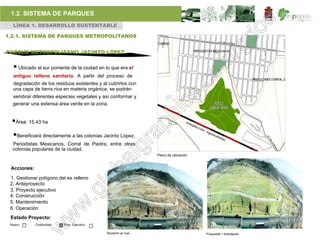 1.2. SISTEMA DE PARQUES
  LÍNEA 1. DESARROLLO SUSTENTABLE

1.2.1. SISTEMA DE PARQUES METROPOLITANOS


PARQUE METROPOLITANO JACINTO LÓPEZ


   Ubicado al sur poniente de la ciudad en lo que era el
  antiguo relleno sanitario. A partir del proceso de
  degradación de los residuos existentes y al cubrirlos con
  una capa de tierra rica en materia orgánica, se podrán
  sembrar diferentes especies vegetales y así conformar y
  generar una extensa área verde en la zona.


 Área: 15.43 ha
  Beneficiará directamente a las colonias Jacinto López,
  Periodistas Mexicanos, Corral de Piedra, entre otras
  colonias populares de la ciudad.
                                                                  Plano de ubicación


 Acciones:

 1. Gestionar polígono del ex relleno
 2. Anteproyecto
 3. Proyecto ejecutivo
 4. Construcción
 5. Mantenimiento
 6. Operación
 Estado Proyecto:
 Nuevo       Continuidad   Proy. Ejecutivo

                                             Situación ac tual.                        Propuesta + forestación.
 