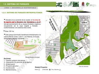 1.2. SISTEMA DE PARQUES
  LÍNEA 1. DESARROLLO SUSTENTABLE

                                                                   PARQUE METROPOLITANO ARROYO HONDO
1.2.1. SISTEMA DE PARQUES METROPOLITANOS



   Ubicado al sur poniente de la ciudad, en la cima de
  la meseta entre Barrancacrear Venaderos a partir
  Arroyo Hondo, se propone de este parque y la de                                                   LEÓN II
  del aprovechamiento de su riqueza forestal y orgánica;
  recuperando así la capa vegetal y forestal,
  conformándose una extensa área verde.

  Área: 361 ha
  Este parque terminado beneficiará directamente a la
  colonia Monte Cristo, León II, Las Hilamas, El Guaje,
  entre otras colonias populares .




                                 Planta acceso principal.
  Acciones:
  1.- Gestión polígono del parque
  2.- Adquisición y/o permuta de la reserva
  3.- Anteproyecto
  4.- Proyecto ejecutivo                                                                        Plano de ubicación
  5.- Construcción                               Estado Proyecto:
  6.- Mantenimiento                             Nuevo       Continuidad   Proy. Ejecutivo
 