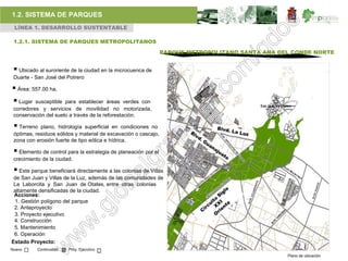 1.2. SISTEMA DE PARQUES
 LÍNEA 1. DESARROLLO SUSTENTABLE

 1.2.1. SISTEMA DE PARQUES METROPOLITANOS

                                                                 PARQUE METROPOLITANO SANTA ANA DEL CONDE NORTE


  Ubicado al suroriente de la ciudad en la microcuenca de
 Duarte - San José del Potrero

 Área: 557.00 ha,
 Lugar susceptible   para establecer áreas verdes con
 corredores y servicios de movilidad no motorizada,
 conservación del suelo a través de la reforestación.

  Terreno  plano, hidrología superficial en condiciones no
 óptimas, residuos sólidos y material de excavación o cascajo,
 zona con erosión fuerte de tipo eólica e hídrica.

  Elemento de control para la estrategia de planeación por el
 crecimiento de la ciudad.

  Este parque beneficiará directamente a las colonias de Villas
 de San Juan y Villas de la Luz, además de las comunidades de
 La Laborcita y San Juan de Otates, entre otras colonias
 altamente densificadas de la ciudad.
 Acciones:
 1. Gestión polígono del parque
 2. Anteproyecto
 3. Proyecto ejecutivo
 4. Construcción
 5. Mantenimiento
 6. Operación
Estado Proyecto:
Nuevo      Continuidad   Proy. Ejecutivo
                                                                                                  Plano de ubicación
 
