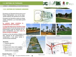 1.2. SISTEMA DE PARQUES
 LÍNEA 1. DESARROLLO SUSTENTABLE
                                                                                                                  PARQUE URBANO PLANETA TIERRA
 1.2.2. SISTEMA DE PARQUES URBANOS


                                                                                      2A. ETAPA
El parque Los Cárcamos forma junto con el
Parque Metropolitano una de las áreas                                                                                  PARQUE

verdes públicas más grandes de la ciudad.
El parque Los Cárcamos cuenta con áreas
verdes, andadores y un invernadero (jardín
botánico).
                                                                                 Plan m aestro                                  Áreas verdes
La primera etapa considera                     la
rehabilitación del invernadero.
La segunda etapa busca rescatar el lago
natural anexo al norte del parque (sitio de
biodiversidad y lugar de migración de los
patos canadienses), así como crear un
parque temático ecológico.
Construir un foro de eventos múltiples al aire
libre, además de dar mantenimiento y                         Terraza - mirador                          Terraza - mirador       Invernadero
conservación a las áreas verdes y
construcciones existentes.

 Acciones:
 1. Proyecto ejecutivo
 2. Construcción
 3. Mejoramiento área verde existente
 4. Mantenimiento invernadero y otras
        construcciones existentes

Estado Proyecto:
                                                                                                 Planta de c onjunto                             Ubicación
Nuevo         Continuidad   Proy. Ejecutivo Rehabilitación invernadero
 