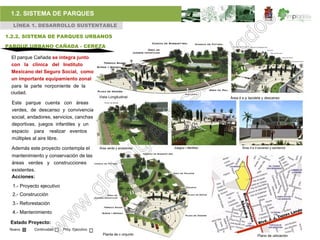1.2. SISTEMA DE PARQUES
  LÍNEA 1. DESARROLLO SUSTENTABLE

1.2.2. SISTEMA DE PARQUES URBANOS

PARQUE URBANO CAÑADA - CEREZA

 El parque Cañada se integra junto
 con la clínica del Instituto
 Mexicano del Seguro Social, como
 un importante equipamiento zonal
 para la parte norponiente de la
 ciudad.
                                             Vista Longitudinal                            Área d e p lazoleta y descanso
  Este parque cuenta con áreas
  verdes, de descanso y convivencia
  social, andadores, servicios, canchas
  deportivas, juegos infantiles y un
  espacio para realizar eventos
  múltiples al aire libre.

 Además este proyecto contempla el           Área verde y andadores   Juegos i nfantiles          Área d e d escanso y sanitarios

  mantenimiento y conservación de las
  áreas verdes y construcciones
  existentes.
  Acciones:
  1.- Proyecto ejecutivo
  2.- Construcción
  3.- Reforestación
  4.- Mantenimiento

 Estado Proyecto:
 Nuevo      Continuidad    Proy. Ejecutivo
                                               Planta de c onjunto                                          Plano de ubicación
 