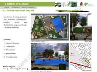 1.2. SISTEMA DE PARQUES
  LÍNEA 1. DESARROLLO SUSTENTABLE

1.2.2. SISTEMA DE PARQUES URBANOS                                                           PARQUE URBANO REVOLUCIÓN



  Los alcances de este proyecto son:
  plaza, andadores, cancha de usos
 múltiples,           cancha          para
  Skateboarding, juegos, alumbrado,
  y muros de contención.




  Acciones:
                                               Planta arquitectónica c onjunto.                                        Área d e j uegos.

  1.- Ingeniería financiera

  2.- Construcción

  3.- Reforestación

  4.- Mantenimiento                                                                                      Plaza
                                                                                                        Galerías

  5.- Promoción social




 Estado Proyecto:
 Nuevo        Continuidad   Proy. Ejecutivo
                                                                                                                   Plano de ubicación
                                              Área d e ac ceso, deportiva y ár ea verdes.
 