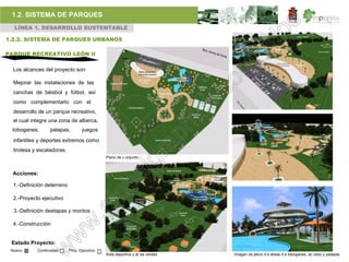 1.2. SISTEMA DE PARQUES
  LÍNEA 1. DESARROLLO SUSTENTABLE

1.2.2. SISTEMA DE PARQUES URBANOS

PARQUE RECREATIVO LEÓN II

  Los alcances del proyecto son:

  Mejorar las instalaciones de las
  canchas de béisbol y fútbol, así
  como complementarlo con el
  desarrollo de un parque recreativo,
  el cual integre una zona de alberca,
 toboganes,       palapas,         juegos
  infantiles y deportes extremos como
  tirolesa y escaladoras.
                                              Plano de c onjunto



  Acciones:

  1.-Definición deterreno

  2.-Proyecto ejecutivo

  3.-Definición deetapas y montos

  4.-Construcción


 Estado Proyecto:
 Nuevo      Continuidad     Proy. Ejecutivo
                                              Área deportiva y ár ea verdes.   Imagen ob jetivo d e áreas d e toboganes, ac ceso y palapas
 