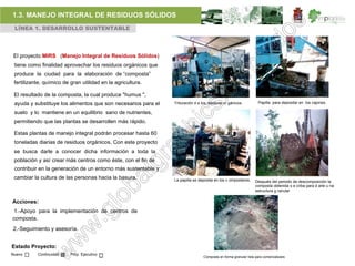 1.3. MANEJO INTEGRAL DE RESIDUOS SÓLIDOS
 LÍNEA 1. DESARROLLO SUSTENTABLE




El proyecto MIRS (Manejo Integral de Residuos Sólidos)
 tiene como finalidad aprovechar los residuos orgánicos que
 produce la ciudad para la elaboración de “composta”
 fertilizante, químico de gran utilidad en la agricultura.

 El resultado de la composta, la cual produce "humus ",
 ayuda y substituye los alimentos que son necesarios para el   Trituración d e los residuos or gánicos.            Papilla para depositar en los cajones.

 suelo y lo mantiene en un equilibrio sano de nutrientes,
 permitiendo que las plantas se desarrollen más rápido.

 Estas plantas de manejo integral podrán procesar hasta 60
 toneladas diarias de residuos orgánicos. Con este proyecto
 se busca darle a conocer dicha información a toda la
 población y así crear más centros como éste, con el fin de
 contribuir en la generación de un entorno más sustentable y
 cambiar la cultura de las personas hacia la basura.           La papilla se deposita en los c omposteros.       Después del periodo de descomposición la
                                                                                                                 composta obtenida s e criba para d arle u na
                                                                                                                 estructura g ranular

Acciones:
1.-Apoyo para la implementación de centros de
composta.
2.-Seguimiento y asesoría.


Estado Proyecto:
Nuevo      Continuidad    Proy. Ejecutivo
                                                                                Composta en forma granular lista para comercializare.
 