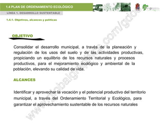 1.4 PLAN DE ORDENAMIENTO ECOLÓGICO
LÍNEA 1. DESARROLLO SUSTENTABLE

1.4.1. Objetivos, alcances y políticas




    OBJETIVO


     Consolidar el desarrollo municipal, a través de la planeación y
     regulación de los usos del suelo y de las actividades productivas,
     propiciando un equilibrio de los recursos naturales y procesos
     productivos, para el mejoramiento ecológico y ambiental de la
     población, elevando su calidad de vida.

     ALCANCES


     Identificar y aprovechar la vocación y el potencial productivo del territorio
     municipal, a través del Ordenamiento Territorial y Ecológico, para
     garantizar el aprovechamiento sustentable de los recursos naturales
 