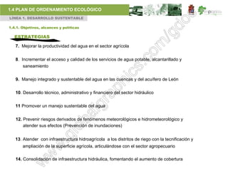 1.4 PLAN DE ORDENAMIENTO ECOLÓGICO
LÍNEA 1. DESARROLLO SUSTENTABLE

1.4.1. Objetivos, alcances y políticas

   ESTRATEGIAS

   7. Mejorar la productividad del agua en el sector agrícola


   8. Incrementar el acceso y calidad de los servicios de agua potable, alcantarillado y
       saneamiento

   9. Manejo integrado y sustentable del agua en las cuencas y del acuífero de León


   10. Desarrollo técnico, administrativo y financiero del sector hidráulico


   11 Promover un manejo sustentable del agua


   12. Prevenir riesgos derivados de fenómenos meteorológicos e hidrometeorológico y
       atender sus efectos (Prevención de inundaciones)


   13. Atender con infraestructura hidroagrícola a los distritos de riego con la tecnificación y
       ampliación de la superficie agrícola, articulándose con el sector agropecuario

   14. Consolidación de infraestructura hidráulica, fomentando el aumento de cobertura
 