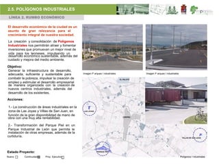2.5. POLÍGONOS INDUSTRIALES
 LÍNEA 2. RUMBO ECONÓMICO

El desarrollo económico de la ciudad es un
asunto de gran relevancia para el
crecimiento integral de nuestra sociedad.
La creación y consolidación de Polígonos
Industriales nos permitirán atraer y fomentar
inversiones que promuevan un mejor nivel de
vida para los leoneses, impulsando un
desarrollo económico sustentable, además del
cuidado y mejora del medio ambiente.

Objetivo:
Generar la infraestructura de desarrollo,
adecuada, suficiente y sustentable para           Imagen P arques I ndustriales   Imagen P arques I ndustriales

combatir la pobreza, impulsar la creación de
empleo y estimular el desarrollo empresarial
de manera organizada con la creación de
nuevos centros industriales, además del
desarrollo de los existentes.
Acciones:

1.- La construcción de áreas industriales en la
zona de Las Joyas y Villas de San Juan, en
función de la gran disponibilidad de mano de
obra con una muy alta rentabilidad.

2.- Transformación del Parque Piel en un
Parque Industrial de León que permita la
instalación de otras empresas, además de la
curtiduría.



Estado Proyecto:
Nuevo       Continuidad   Proy. Ejecutivo                                                                         Polígonos I ndustriales
 