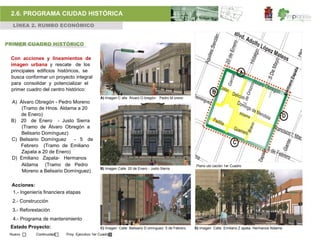 2.6. PROGRAMA CIUDAD HISTÓRICA
  LÍNEA 2. RUMBO ECONÓMICO


PRIMER CUADRO HISTÓRICO

 Con acciones y lineamientos de
 imagen urbana y rescate de los
 principales edificios históricos, se
 busca conformar un proyecto integral
 para consolidar y potencializar el
 primer cuadro del centro histórico:
                                              A) Imagen C alle Álvaro O bregón- Pedro M oreno
 A) Álvaro Obregón - Pedro Moreno
     (Tramo de Hnos. Aldama a 20
    de Enero)
 B) 20 de Enero - Justo Sierra
     (Tramo de Álvaro Obregón a
     Belisario Domínguez)
 C) Belisario Domínguez    - 5 de
    Febrero (Tramo de Emiliano
     Zapata a 20 de Enero)
 D) Emiliano Zapata- Hermanos
     Aldama (Tramo de Pedro                                                                        Plano ubi cación 1er Cuadro
                                              B) Imagen Calle 20 de Enero - Justo Sierra
     Moreno a Belisario Domínguez)

 Acciones:
 1.- Ingeniería financiera etapas
  2.- Construcción
  3.- Reforestación
  4.- Programa de mantenimiento
 Estado Proyecto:                             C) Imagen Calle Belisario D omínguez- 5 de Febrero   D) Imagen Calle Emiliano Z apata- Hermanos Aldama
 Nuevo      Continuidad   Proy. Ejecutivo 1er Cuadro
 