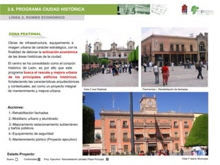 2.6. PROGRAMA CIUDAD HISTÓRICA
 LÍNEA 2. RUMBO ECONÓMICO



 ZONA PEATONAL

 Obras de infraestructura, equipamiento e
 imagen urbana de carácter estratégico, con la
 finalidad de detonar la activación económica
 de las áreas históricas de la ciudad.

El centro se ha consolidado como el corazón
histórico de León, es por ello que este
programa busca el rescate y mejora urbana
de los principales edificios históricos,
fortaleciendo las características arquitectónicas
y contextuales, así como un proyecto integral
                                                             Vista Z ona Peatonal   Pavimentos / Rehabilitación de fachadas
de mantenimiento y mejora urbana.



Acciones:
 1.-Rehabilitación fachadas
 2.-Mobiliario urbano y alumbrado
 3.-Mejoramiento estacionamiento subterráneo
 y baños públicos.
 4.-Equipamiento de seguridad
 5.-Mantenimiento pórtico (Proyecto ejecutivo)



Estado Proyecto:
Nuevo       Continuidad   Proy. Ejecutivo Remodelación portales Plaza Principal                                      Vista P alacio Municipal
 