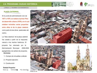 2.6. PROGRAMA CIUDAD HISTÓRICA
  LÍNEA 2. RUMBO ECONÓMICO

  PLAZA CATEDRAL

En la Junta de administración civil, de
1977 a 1979, se realizó el primer Plan
de desarrollo urbano (1978), en el cual
estaban incluidos varios proyectos
entre ellos el de la plaza catedral,
como parte de las obras peatonales del
centro.

La “Idea colectiva” de la plaza catedral
fue creada a partir de la respuesta
natural a los hechos históricos. El
                                               Estado ac tual
proyecto   fue   retomado    por     la
Administración Municipal       2006-2009
agregándola a la cartera de proyectos.
  Acciones:

  1.- Compra de inmuebles a afectar

  2.- Proyecto ejecutivo

  3.- Construcción

 Estado Proyecto:
 Nuevo       Continuidad    Proy. Ejecutivo
                                              Estado ac tual    Imagen objetivo Plaza C atedral.
 