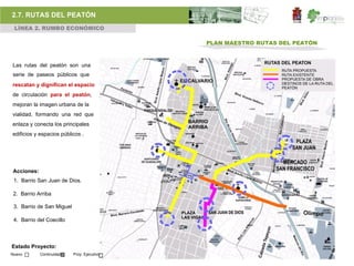 2.7. RUTAS DEL PEATÓN
 LÍNEA 2. RUMBO ECONÓMICO

                                             PLAN MAESTRO RUTAS DEL PEATÓN



Las rutas del peatón son una
serie de paseos públicos que
rescatan y dignifican el espacio
de circulación para el peatón,
mejoran la imagen urbana de la
vialidad, formando una red que
enlaza y conecta los principales
edificios y espacios públicos .




Acciones:
 1. Barrio San Juan de Dios.

 2. Barrio Arriba

 3. Barrio de San Miguel

 4. Barrio del Coecillo



Estado Proyecto:
Nuevo       Continuidad    Proy. Ejecutivo
 