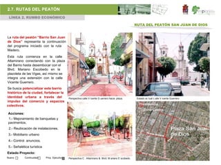 2.7. RUTAS DEL PEATÓN
 LÍNEA 2. RUMBO ECONÓMICO

                                                                                                       RUTA DEL PEATÓN SAN JUAN DE DIOS


La ruta del peatón “Barrio San Juan
de Dios” representa la continuación
del programa iniciado con la ruta
Madero.
Esta ruta comienza en la calle
Altamirano conectando con la plaza
del Barrio hasta desembocar con el
Blvd. Mariano Escobedo en la
plazoleta de las Vigas, así mismo se
integra una extensión con la calle
Vicente Guerrero.
Se busca potencializar este barrio
histórico de la ciudad, fortalecer la
identidad urbana a través del                 Perspectiva calle V icente G uerrero hacia plaza.         Estado ac tual c alle V icente Guerrero
impulso del comercio y espacios
colectivos.

Acciones:
1.- Mejoramiento de banquetas y
pavimentos.
 2.- Reubicación de instalaciones.
 3.- Mobiliario urbano
 4.- Control anuncios.
 5.- Señalética turística
Estado Proyecto:
Nuevo       Continuidad     Proy. Ejecutivo   Perspectiva C . Altamirano & Blvd. M ariano E scobedo.
 