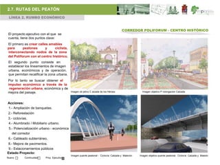 2.7. RUTAS DEL PEATÓN
 LÍNEA 2. RUMBO ECONÓMICO


                                                                                      CORREDOR POLIFORUM - CENTRO HISTÓRICO
El proyecto ejecutivo con el que se
cuenta, tiene dos puntos clave:
El primero es crear calles amables
para      peatones       y    ciclista,
interconectando nodos de la zona
del Poliforum con el centro histórico.
 El segundo punto consiste en
 establecer los lineamientos de imagen
 urbana, económicos y de operación,
 que permitan recalificar la zona urbana.
Por lo tanto se buscar obtener el
impulso económico a través de la
 regeneración urbana, económica y de
mejora del paisaje.                         Imagen ob jetivo C alzada de los Héroes                 Imagen objetivo P rolongación Calzada



Acciones:
1.- Ampliación de banquetas.
2.- Reforestación
3.- ciclovías.
4.- Alumbrado / Mobiliario urbano.
 5.- Potencialización urbano - económica
   del corredor
 6.- Cableado subterráneo.
8.- Mejora de pavimentos.
 9.- Estacionamientos públicos
Estado Proyecto:
                                            Imagen puente peatonal - Ciclovía Calzada y Malecón   Imagen objetivo puente peatonal- Ciclovía Calzada y Maleón
Nuevo      Continuidad    Proy. Ejecutivo
 