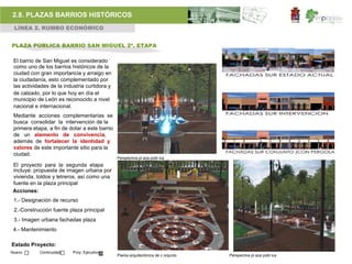 2.8. PLAZAS BARRIOS HISTÓRICOS
 LÍNEA 2. RUMBO ECONÓMICO


PLAZA PÚBLICA BARRIO SAN MIGUEL 2ª. ETAPA

 El barrio de San Miguel es considerado
 como uno de los barrios históricos de la
 ciudad con gran importancia y arraigo en
 la ciudadanía, esto complementado por
 las actividades de la industria curtidora y
 de calzado, por lo que hoy en día el
 municipio de León es reconocido a nivel
 nacional e internacional.
 Mediante acciones complementarias se
 busca consolidar la intervención de la
 primera etapa, a fin de dotar a este barrio
 de un elemento de convivencia,
 además de fortalecer la identidad y
 valores de este importante sitio para la
 ciudad.
                                               Perspectiva pl aza públ ica
El proyecto para la segunda etapa
incluye: propuesta de imagen urbana por
vivienda, toldos y letreros, así como una
fuente en la plaza principal
Acciones:
 1.- Designación de recurso
 2.-Construcción fuente plaza principal
 3.- Imagen urbana fachadas plaza
 4.- Mantenimiento

Estado Proyecto:
Nuevo       Continuidad    Proy. Ejecutivo
                                               Planta arquitectónica de c onjunto   Perspectiva pl aza públ ica
 