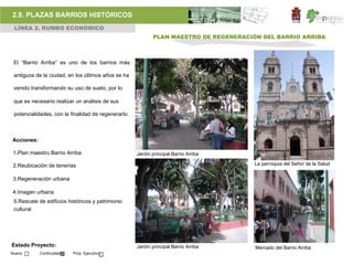 2.8. PLAZAS BARRIOS HISTÓRICOS
 LÍNEA 2. RUMBO ECONÓMICO
                                                            PLAN MAESTRO DE REGENERACIÓN DEL BARRIO ARRIBA



 El “Barrio Arriba” es uno de los barrios más

 antiguos de la ciudad, en los últimos años se ha

 venido transformando su uso de suelo, por lo

 que es necesario realizar un análisis de sus

 potencialidades, con la finalidad de regenerarlo.



Acciones:

1.Plan maestro Barrio Arriba                         Jardín principal Barrio Arriba

2.Reubicación de tenerías                                                              La parroquia del Señor de la Salud


3.Regeneración urbana

4.Imagen urbana
 5.Rescate de edificios históricos y patrimonio
 cultural




Estado Proyecto:                                     Jardín principal Barrio Arriba    Mercado del Barrio Arriba
Nuevo       Continuidad   Proy. Ejecutivo
 